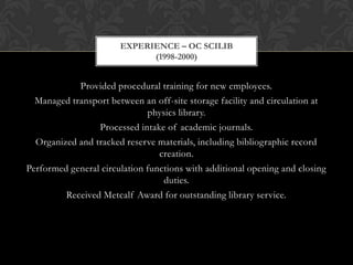 EXPERIENCE – OC SCILIB
                             (1998-2000)


            Provided procedural training for new employees.
  Managed transport between an off-site storage facility and circulation at
                              physics library.
                 Processed intake of academic journals.
  Organized and tracked reserve materials, including bibliographic record
                                 creation.
Performed general circulation functions with additional opening and closing
                                  duties.
         Received Metcalf Award for outstanding library service.
 