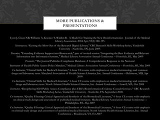 MORE PUBLICATIONS &
                                            PRESENTATIONS

Lyon J, Giuse NB, Williams A, Koonce T, Walden R. A Model for Training the New Bioinformationist. Journal of the Medical
                                      Library Association. 2004 Apr; 92(2):188-195.
     Instructor, “Getting the Most Out of the Research Digital Library.” CRC Research Skills Workshop Series, Vanderbilt
                                            University - Nashville, TN, June 2009.
Presenter, "Extending Evidence Support into Bioresearch," part of invited session “Integrating the Best Evidence and Relevant
      Information into Informatics Systems," Medical Library Association Annual Conference – Honolulu, HI, May 2009
              Presenter, “The Journal Publisher Compliance Database: A Comprehensive Response to the National
Institutes of Health Public Access Policy Mandate," Medical Library Association Annual Conference – Honolulu, HI, May 2009
 Co-Instructor, “Clinical Skills for Medical Librarians,” 6-hour CE course with emphasis on medical terminology and common
 drugs and laboratory tests. Maryland Association of Health Science Libraries, Inc. Annual Conference – Baltimore, MD, Apr
                                                                2009
  Co-Instructor, “Clinical Skills for Medical Librarians,” 6-hour CE course with emphasis on medical terminology and common
     drugs and laboratory tests. North Atlantic Health Science Libraries, Inc. Annual Conference – Lowell, MA, Oct 2008
Instructor, “Deciphering NIH Public Access Compliance plus EBL’s Bioinformation Evidence Consult Services.” CRC Research
                         Skills Workshop Series, Vanderbilt University - Nashville, TN, September 2008.
Co-instructor, “Quality Filtering: Critical Appraisal and Synthesis of the Biomedical Literature,” 6 -hour CE course with emphasis
  on clinical study design and assessment of published medical literature. Medical Library Association Annual Conference –
                                                       Philadelphia, PA, May 2007
Co-Instructor, “Quality Filtering: Critical Appraisal and Synthesis of the Biomedical Literature,” 6 -hour CE course with emphasis
 on clinical study design and assessment of published medical literature. North Atlantic Health Science Libraries, Inc. Annual
                                               Conference – Woodstock, VT, Oct 2007
 