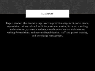 SUMMARY


Expert medical librarian with experience in project management, social media,
 supervision, evidence-based medicine, customer service, literature searching
   and evaluation, systematic reviews, metadata creation and maintenance,
 writing for traditional and new media publication, staff and patron training,
                          and knowledge management.
 