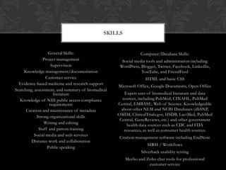 SKILLS


                   General Skills:                             Computer/Database Skills:
                Project management                   Social media tools and administration including
                     Supervision                    WordPress, Blogger, Twitter, Facebook, LinkedIn,
     Knowledge management/documentation                        YouTube, and FriendFeed
                  Customer service                               HTML and basic CSS
  Evidence-based medicine and research support
                                                   Microsoft Office, Google Documents, Open Office
Searching, assessment, and summary of biomedical
                      literature                      Expert user of biomedical literature and data
  Knowledge of NIH public access compliance          sources, including PubMed, CINAHL, PubMed
                    requirements                   Central, EMBASE, Web of Science. Knowledgeable
      Creation and maintenance of metadata           about other NLM and NCBI Databases (dbSNP,
                                                   OMIM, ClinicalTrials.gov, HSDB, LactMed, PubMed
            Strong organizational skills
                                                    Central, GeneReviews, etc.) and other government
                Writing and editing
                                                        health data sources such as CDC and FDA
             Staff and patron training                resources, as well as consumer health sources.
           Social media and web services
                                                    Citation management software including EndNote
         Distance work and collaboration
                                                                  SIRSI / Workflows
                   Public speaking
                                                               Silverback usability testing
                                                       Meebo and Zoho chat tools for professional
                                                                  customer service
 