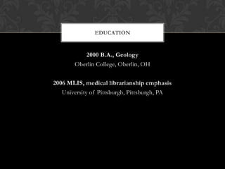 EDUCATION


          2000 B.A., Geology
       Oberlin College, Oberlin, OH

2006 MLIS, medical librarianship emphasis
   University of Pittsburgh, Pittsburgh, PA
 