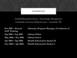 EXPERIENCE


          Eskind Biomedical Library / Knowledge Management
          Vanderbilt University Medical Center – Nashville, TN

Oct 2007 – Present      Librarian, Program Manager, Coordinator of
Staff Training
Sep 2006 – Sep 2007     Library Fellow
May 2006 – Oct 2006     Library Intern
Apr 2004 – Apr 2006     Health Information Analyst II
Nov 2002 – Apr 2004     Health Information Analyst I
 