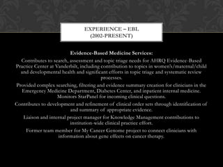 EXPERIENCE – EBL
                                 (2002-PRESENT)


                         Evidence-Based Medicine Services:
  Contributes to search, assessment and topic triage needs for AHRQ Evidence-Based
Practice Center at Vanderbilt, including contribution to topics in women’s/maternal/child
  and developmental health and significant efforts in topic triage and systematic review
                                         processes.
Provided complex searching, filtering and evidence summary creation for clinicians in the
  Emergency Medicine Department, Diabetes Center, and inpatient internal medicine.
                    Monitors StarPanel for incoming clinical questions.
Contributes to development and refinement of clinical order sets through identification of
                         and summary of appropriate evidence.
   Liaison and internal project manager for Knowledge Management contributions to
                         institution-wide clinical practice effort.
    Former team member for My Cancer Genome project to connect clinicians with
                    information about gene effects on cancer therapy.
 