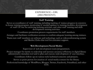 EXPERIENCE – EBL
                                  (2002-PRESENT)

                                        Staff Training:
 Serves as coordinator of staff training, including tracking of trainee progress in extensive
in-house training program, monitoring of needed updates to training modules, development
     of staff CE site for archiving learning activities, and other staff training and skills
                                development training activities.
              Coordinates promotion process requirements for staff members.
 Arranges and facilitates verification sessions to confirm adequate learning among trainees.
  Trains new staff members on software and technology such as videoconferencing system
                     and Meebo/Zoho chat tool for customer support.

                            Web Development/Social Media:
                    Supervisor of web development team/programmers.
 Project manager for metric to redevelop and increase accuracy/efficiency in digital library
  administrative metadata tool and to plan and execute redevelopment of user interface.
          Coordinates follow-up on various web/technical concerns and projects.
         Serves as point person for creation of social media content for the library.
 Professional knowledge of WordPress, Blogger, Twitter, Facebook, Friendfeed, and other
                                            tools.
 