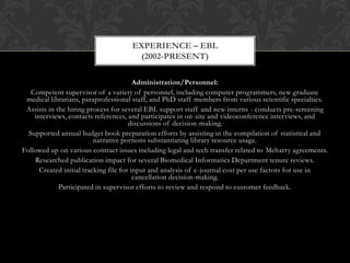 EXPERIENCE – EBL
                                      (2002-PRESENT)

                                         Administration/Personnel:
   Competent supervisor of a variety of personnel, including computer programmers, new graduate
 medical librarians, paraprofessional staff, and PhD staff members from various scientific specialties.
 Assists in the hiring process for several EBL support staff and new interns - conducts pre-screening
    interviews, contacts references, and participates in on-site and videoconference interviews, and
                                       discussions of decision-making.
  Supported annual budget book preparation efforts by assisting in the compilation of statistical and
                          narrative portions substantiating library resource usage.
Followed up on various contract issues including legal and tech transfer related to Meharry agreements.
    Researched publication impact for several Biomedical Informatics Department tenure reviews.
      Created initial tracking file for input and analysis of e-journal cost per use factors for use in
                                         cancellation decision-making.
             Participated in supervisor efforts to review and respond to customer feedback.
 