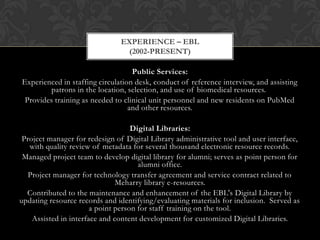 EXPERIENCE – EBL
                                (2002-PRESENT)

                                   Public Services:
Experienced in staffing circulation desk, conduct of reference interview, and assisting
        patrons in the location, selection, and use of biomedical resources.
 Provides training as needed to clinical unit personnel and new residents on PubMed
                                  and other resources.

                                    Digital Libraries:
 Project manager for redesign of Digital Library administrative tool and user interface,
   with quality review of metadata for several thousand electronic resource records.
 Managed project team to develop digital library for alumni; serves as point person for
                                      alumni office.
   Project manager for technology transfer agreement and service contract related to
                               Meharry library e-resources.
  Contributed to the maintenance and enhancement of the EBL's Digital Library by
updating resource records and identifying/evaluating materials for inclusion. Served as
                       a point person for staff training on the tool.
    Assisted in interface and content development for customized Digital Libraries.
 