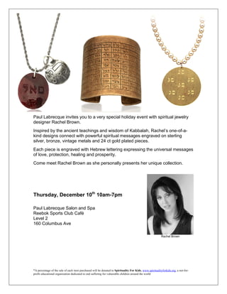 Paul Labrecque invites you to a very special holiday event with spiritual jewelry
designer Rachel Brown.
Inspired by the ancient teachings and wisdom of Kabbalah, Rachel’s one-of-a-
kind designs connect with powerful spiritual messages engraved on sterling
silver, bronze, vintage metals and 24 ct gold plated pieces.
Each piece is engraved with Hebrew lettering expressing the universal messages
of love, protection, healing and prosperity.
Come meet Rachel Brown as she personally presents her unique collection.




Thursday, December 10th 10am-7pm

Paul Labrecque Salon and Spa
Reebok Sports Club Café
Level 2
160 Columbus Ave

                                                                                                           Rachel Brown




*A percentage of the sale of each item purchased will be donated to Spirituality For Kids, www.spiritualityforkids.org, a not-for-
profit educational organization dedicated to end suffering for vulnerable children around the world
 