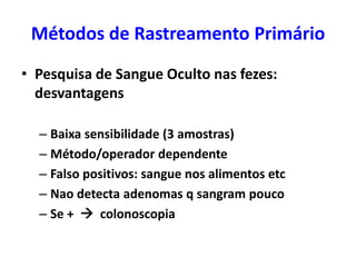 Métodos de Rastreamento Primário
• Pesquisa de Sangue Oculto nas fezes:
desvantagens
– Baixa sensibilidade (3 amostras)
– Método/operador dependente
– Falso positivos: sangue nos alimentos etc
– Nao detecta adenomas q sangram pouco
– Se +  colonoscopia

 