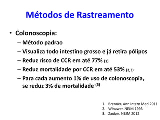 Métodos de Rastreamento
• Colonoscopia:
– Método padrao
– Visualiza todo intestino grosso e já retira pólipos
– Reduz risco de CCR em até 77% (1)
– Reduz mortalidade por CCR em até 53% (2,3)
– Para cada aumento 1% de uso de colonoscopia,
se reduz 3% de mortalidade (3)
1. Brenner. Ann Intern Med 2011
2. Winawer. NEJM 1993
3. Zauber. NEJM 2012

 