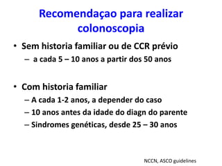 Recomendaçao para realizar
colonoscopia
• Sem historia familiar ou de CCR prévio
– a cada 5 – 10 anos a partir dos 50 anos

• Com historia familiar
– A cada 1-2 anos, a depender do caso
– 10 anos antes da idade do diagn do parente
– Sindromes genéticas, desde 25 – 30 anos

NCCN, ASCO guidelines

 