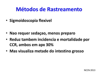 Métodos de Rastreamento
• Sigmoidoscopia flexivel
• Nao requer sedaçao, menos preparo
• Reduz tambem incidencia e mortalidade por
CCR, ambos em apx 30%
• Mas visualiza metade do intestino grosso

NCCN 2013

 