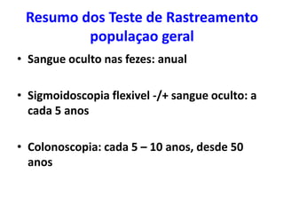 Resumo dos Teste de Rastreamento
populaçao geral
• Sangue oculto nas fezes: anual
• Sigmoidoscopia flexivel -/+ sangue oculto: a
cada 5 anos
• Colonoscopia: cada 5 – 10 anos, desde 50
anos

 