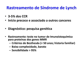 Rastreamento de Síndrome de Lynch
• 3-5% dos CCR
• Início precoce e associado a outros canceres
• Diagnóstico: pesquisa genética
• Rastreamento: teste no tumor de Imunoistoquímica
para proteínas dos genes MMR
– Critérios de Besthesda (< 50 anos; historia familiar)
– Baixa complexidade, barato
– Sensibilidade > 95%

 