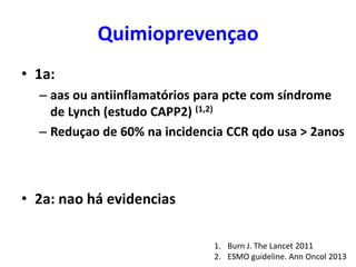 Quimioprevençao
• 1a:
– aas ou antiinflamatórios para pcte com síndrome
de Lynch (estudo CAPP2) (1,2)
– Reduçao de 60% na incidencia CCR qdo usa > 2anos

• 2a: nao há evidencias
1. Burn J. The Lancet 2011
2. ESMO guideline. Ann Oncol 2013

 