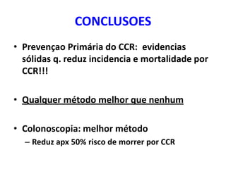 CONCLUSOES
• Prevençao Primária do CCR: evidencias
sólidas q. reduz incidencia e mortalidade por
CCR!!!

• Qualquer método melhor que nenhum
• Colonoscopia: melhor método
– Reduz apx 50% risco de morrer por CCR

 