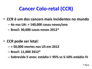 Cancer Colo-retal (CCR)
• CCR é um dos cancers mais incidentes no mundo
– 4o nos UA: > 140,000 casos novos/ano
– Brasil: 30,000 casos novos 2012*

• CCR pode ser letal:
– > 50,000 mortes nos US em 2012
– Brasil: 11,000 2012*
– Sobrevida 5 anos: estádio I: 95% vs 5-10% estádio IV
* INCA

 