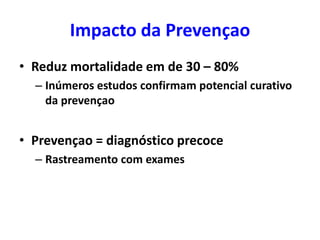 Impacto da Prevençao
• Reduz mortalidade em de 30 – 80%
– Inúmeros estudos confirmam potencial curativo
da prevençao

• Prevençao = diagnóstico precoce
– Rastreamento com exames

 