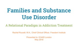 Families and Substance
Use Disorder
A Relational Paradigm in Addiction Treatment
Rachel Russell, M.A., Chief Clinical Officer, Freedom Institute
Presented to: ICAAD London
May 2018
 