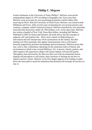 Phillip C. Mcgraw
Former linebacker at the University of Tulsa, Phillip C. McGraw received his
undergraduate degree in 1975 according to biography.com. Four years later,
McGraw went on to open his own psychological practice with his father after
receiving his Ph.D. from the University of North Texas. McGraw was raised in both
Oklahoma and Texas. After several years of operating his own private practice and
creating a company called Courtroom Sciences, McGraw launched his own nationally
renowned talk showseries called, Dr. Phil (Editors, n.d.). In his spare time, McGraw
has written a handful of New York Times Best Sellers, including Self Matters.
Published in 2001 by Simon and Schuster, the book delves into the concepts of
authentic self, and explores the... Show more content on Helpwriting.net ...
Self esteem and self concept may not be synonymous on the surface, but after
looking over their meanings, they appear interconnected. Just as self esteem
becomes impacted by personal surroundings and environments, McGraw posits that
one s self is, like a chameleon, takes[ing] on the emotional colors of history and
environment in which is has existed (McGraw, 63). A person s family, parents, and
other negative life experiences shapes self esteem impacts self and self esteem.
Throughout class discussions, the idea rose that even with environmental factors
shaping self perception or self esteem, these emotions or feelings do not have to
impact a person s future. McGraw in his first chapter appears to be leading a reader
down the same path to reach the realization that distorted self concepts do not have to
stay or
 