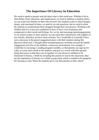 The Importance Of Literacy In Education
We need to speak to parents and ask them what is their need now. Whether it be to
find shelter, food, education, and employment, we need to stabilize a method where
we can assist tour families in their time of need. Our students come to school hungry,
sleepy, and emotional at times, we need to yes ask questions, but we need to allow
the students to communicate their struggles though their own process. Working with
children that live in poverty conditions to have to have a lot of patience and
compassion to their needs and feelings. So, we try and encourage parentengagements
in our school centers to show parents, we can assist their interactions with supplies in
our schools, shod they not have items at home. For I would like to Currently I have
seen a decrease in the parent engagement piece with their students during this
physical school year. I thought about incorporating key moments are past the family
engagement activities in the children s classroom environment. For example, I
would like to encourage a reading program monthly, so that parents can sign up for
a day, to come read a book to the students, and gets in a wreck with their parents
along their peers so that they can sit together we can choose to children to be
interested in literacy. I think by including the parents to read in the classroom, they
see the importance of literacy in a childs young mind, which is needed to be prepared
for learning to read. When the students get to see their parents in their school
 