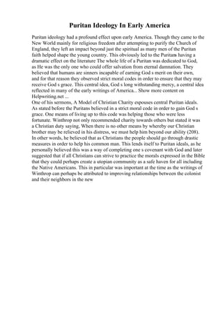 Puritan Ideology In Early America
Puritan ideology had a profound effect upon early America. Though they came to the
New World mainly for religious freedom after attempting to purify the Church of
England, they left an impact beyond just the spiritual as many men of the Puritan
faith helped shape the young country. This obviously led to the Puritans having a
dramatic effect on the literature The whole life of a Puritan was dedicated to God,
as He was the only one who could offer salvation from eternal damnation. They
believed that humans are sinners incapable of earning God s merit on their own,
and for that reason they observed strict moral codes in order to ensure that they may
receive God s grace. This central idea, God s long withstanding mercy, a central idea
reflected in many of the early writings of America... Show more content on
Helpwriting.net ...
One of his sermons, A Model of Christian Charity espouses central Puritan ideals.
As stated before the Puritans believed in a strict moral code in order to gain God s
grace. One means of living up to this code was helping those who were less
fortunate. Winthrop not only recommended charity towards others but stated it was
a Christian duty saying, When there is no other means by whereby our Christian
brother may be relieved in his distress, we must help him beyond our ability (208).
In other words, he believed that as Christians the people should go through drastic
measures in order to help his common man. This lends itself to Puritan ideals, as he
personally believed this was a way of completing one s covenant with God and later
suggested that if all Christians can strive to practice the morals expressed in the Bible
that they could perhaps create a utopian community as a safe haven for all including
the Native Americans. This in particular was important at the time as the writings of
Winthrop can perhaps be attributed to improving relationships between the colonist
and their neighbors in the new
 