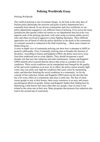 Policing Worldwide Essay
Policing Worldwide
The world of policing is one of constant change. As far back as the early days of
Peelian police philosophy the missions and goals of police departments have
constantly been altered. In our diverse communities and cites worldwide we see
police departments engaged in very different forms of policing. Even across the many
jurisdictions that operate within our nation we see departments that run at the very
opposite ends of the policing spectrum, with some acing in extreme public service
roles and others involved in aggressive crime fighting ideologies. These different
approaches are all based of what the police identifies as the needs of the community.
As constant research is conducted in the field of policing, ... Show more content on
Helpwriting.net ...
A more in depth view of community policing can show how it attempts to fulfill its
proactive philosophy. First, Community policing aims to broaden the function of
the police. According to Gaines and Kappeler (2003), the police must move away
from their traditional role as crime fighters. They should incorporate a much
broader role that uses fear reduction and order maintenance. Gaines and Kappeler
(2003) identify prior research that has shown that crime as a product of social
conditions. These social conditions can be manipulated and changed by the quality
of life and social conditions in an area. So in affect, the police cannot actually fight
crime, they can really only fight the conditions that cause crime by maintaining
order, and therefore bettering the social conditions in a community. As for the
concept of fear reduction, Gaines and Kappeler (2003) point out the fact that fear
has a far worse effect on a community than does a crime rate. The fear of crime
causes people to stay in their homes, takes away commerce in an area, and causes
psychological affects on people. Gaines and Kappeler further their finding here by
identifying a little known fact more often than not, people s fear of crime is not
related to the crime rate in their area. Many programs that promote fear reduction also
lead to the second step of community
 