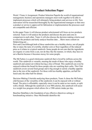 Product Selection Paper
Week 3 Team A Assignment: Product Selection PaperIn the world of organizational
management, business and operations managers must work together to be able to
implement processes which will ultimately bring products and services to life. New
innovation will be researched thoroughly by the organizational managers so that once
a product or service is approved for fabrication or implementation the processes used
are compatible and efficient.
In this paper Team A will discuss product selectionand will focus on two products
selected. Team A will analyze the products and discuss the pros and cons in
comparison to each other. Team A will also discuss the decision making criteria used
to select the products and lastly analyze baseline data ... Show more content on
Helpwriting.net ...
Pros and ConsAlthough both of these sandwiches are a healthy choice, not all people
like or enjoy the taste of a tortilla, whether corn or flour regardless of the reduced
price as it relates to a typical sandwich. Some people do not care that the ingredients
are organic or come from a can, nor do they like the manner, in which, they have to
eat a Burrito because it becomes messy for some people.
The McTurkey is a good wholesome sandwich that is loved by millions across the
world. This sandwich is versatile, meeting the needs of those who enjoy a healthy
sandwich and cannot eat without having a slice of bread. This sandwich can even be
enjoyed without the bread for those people who are watching their carbs. This Club
sandwich covers several food groups and is big enough to satisfy a healthy appetite
due to the size of the sandwich. For those with less healthy appetites, eat half for
lunch and, the other half for dinner.
Decision Making CriteriaIn analyzing these products, Team A chose the McTurkey
club because of the versatility of the sandwich; it can be enjoyed with or without
bread. The price is affordable, especially since it can be eaten as two meals, or split
with a friend. Although the sandwich is over 900 calories, this sandwich will assist
in a weight loss program which allows for a 1500 calorie intake per day.
Baseline DataData is the foundation of any effective objectives setting or
benchmarking initiative. Once McDonalds identifies the
 