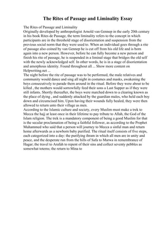 The Rites of Passage and Liminality Essay
The Rites of Passage and Liminality
Originally developed by anthropologist Arnold van Gennep in the early 20th century
in his book Rites de Passage, the term liminality refers to the concept in which
participants are in the threshold stage of disorientation and suspension from the
previous social norm that they were used to. When an individual goes through a rite
of passage also coined by van Gennep he is cut off from his old life and is born
again into a new person. However, before he can fully become a new person and
finish his rite of passage, he is suspended in a liminal stage that bridges the old self
with the newly acknowledged self. In other words, he is in a stage of disorientation
and amorphous identity. Found throughout all ... Show more content on
Helpwriting.net ...
The night before the rite of passage was to be performed, the male relatives and
community would dance and sing all night in costumes and masks, awakening the
boys consecutively to parade them around in the ritual. Before they were about to be
killed , the mothers would sorrowfully feed their sons a Last Supper as if they were
still infants. Shortly thereafter, the boys were marched down to a clearing known as
the place of dying , and suddenly attacked by the guardian males, who held each boy
down and circumcised him. Upon having their wounds fully healed, they were then
allowed to return unto their village as men.
According to the Islamic culture and society, every Muslim must make a trek to
Mecca the hajj at least once in their lifetime to pay tribute to Allah, the God of the
Islam religion. The trek is a mandatory component of being a good Muslim for that
is the secular proclamation of being a faithful follower, as according to the Prophet
Muhammed who said that a person will journey to Mecca a sinful man and return
home afterwards as a newborn baby purified. The ritual itself consists of five steps,
each categorized into a day: the purifying ihram in which all men are in unity and
peace, and the desperate run from the hills of Safa to Marwa in remembrance of
Hagar; the travel to Arafah to repent of their sins and collect seventy pebbles as
somewhat totems; the return to Mina to
 