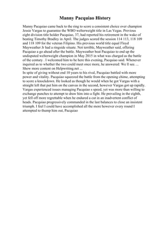 Manny Pacquiao History
Manny Pacquiao came back to the ring to score a consistent choice over champion
Jessie Vargas to guarantee the WBO welterweight title in Las Vegas. Previous
eight division title holder Pacquiao, 37, had reported his retirement in the wake of
beating Timothy Bradley in April. The judges scored the session 114 113, 118 109
and 118 109 for the veteran Filipino. His previous world title equal Floyd
Mayweather Jr had a ringside situate. Not terrible, Mayweather said, offering
Pacquiao a go ahead after the battle. Mayweather beat Pacquiao to end up the
undisputed welterweight champion in May 2015 in what was charged as the battle
of the century . I welcomed him to be here this evening, Pacquiao said. Whenever
inquired as to whether the two could meet once more, he answered: We ll see. ...
Show more content on Helpwriting.net ...
In spite of giving without end 10 years to his rival, Pacquiao battled with more
power and vitality. Pacquiao squeezed the battle from the opening chime, attempting
to score a knockdown. He looked as though he would when he got Vargas with a
straight left that put him on the canvas in the second, however Vargas got up rapidly.
Vargas experienced issues managing Pacquiao s speed, yet was more than willing to
exchange punches to attempt to draw him into a fight. He prevailing in the eighth,
yet fell off more regrettable when he endured a cut in an inadvertent conflict of
heads. Pacquiao progressively commanded in the last balances to close an insistent
triumph. I feel I could have accomplished all the more however every round I
attempted to thump him out, Pacquiao
 