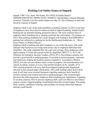Parking Lot Safety Issues at Impark
Impark 1700 7 Ave, Suite 106 Seattle, WA 98101 th Seattle Branch
MEMORANDUM TO: FROM: DATE: SUBJECT: Harold Delos, General Manager
Azmeraw Tikuneh, Loss Prevention Supervisor May 25, 2013 Parking Lot theft and
Security Cameras at Impark.
Employee theft is one of the major problems in parking industry. In 2012, more than
10 employees have been fired in relation to theft at Imperial parking, Seattle branch.
Parking lots are potential feeding ground for thieves. The most common form of
employee theft at parking lots is stealing cash from the cash register. For instance, in
2012, three parking attendants have been charged with stealing at least $400,000 in
parking fees collected at a parking lot for the Smithsonian Institutions, in ... Show
more content on Helpwriting.net ...
Employee theft at parking and other companies is one of the big issues. One study
indicates that businesses are losing more money due to employee theft than from
shoplifters. The study explained that, On a per case average, these employees steal
approximately 5.9 times the amount stolen by shoplifters ($665.77 vs. $113.30).
Solutions for Enterprise Security Leaders, (2012). (P 1). Surveillance cameras will
provide a great benefit to parking garages. It can help to protect property, customers
and employees, helping the business remain competitive. According to Morton
(2012), not only can surveillance catch a crime in progress, but documentation of a
vehicle accidents, assault, or even a slip and fall incident can be valuable. (P 3)
This research proposal will cover data from Imperial parking audit department
relevant to this research paper. Particularly, 2012 audit findings about theft will be
used. It will also cover external literatures regarding employee theft, benefit of
security cameras and criminal activities at parking garages. This research paper
discusses the following points: Employee theft at parking lots, Importance of parking
lot security cameras, How to prevent employee theft, and Cost effective surveillance
camera systems. Imperial parking would benefit from this research paper. Preventing
theft, assaults, vandalism, loitering, and accidents are among others that Imperial
parking would benefit
 