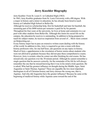 Jerry Koeehler Biography
Jerry Koehler: From St. Louis U. to Cathedral High (1963)
In 1963, Jerry Koehler graduates from St. Louis University with a BS degree. With
a major in history and a minor in education, he has already been hired to teach
history at Cathedral High School in Belleville.
Although he receives scholarship help, first for basketball and later for baseball, the
remaining part of his $800 tuition per semester is paid for by his parents.
Throughout his four years at the university, he lives at home and commutes in a car
pool with other students from Belleville. Although this limits his social life on the
campus, the education he receives is outstanding. In addition to being prepared to
teach his subject matter, he receives inspiration from several of ... Show more content
on Helpwriting.net ...
Every history major has to pass an extensive written exam dealing with the history
of the world. In addition to this, Jerry is required to go into a room with three
history professors who, for one half hour, ask questions on any topics in history.
Much of Jerry s apprehension is the circulation of horror stories about students who
were not allowed to graduate because they did not pass these comprehensive exams.
However, Jerry is ecstatic when he comes out after finishing his oral exams. He has
missed only one question over the 30 minute period. Although he cannot remember a
single question that he answers correctly, for the remainder of his life he will always
remember the one that he missed knowing that it was in his mind a trick question. He
is asked, Who had the greatest influence on thought during the Middle Ages, Saint
Augustine or Saint Thomas Aquinas? These are arguably the two most important
theologians in all of Christian history and Jerry chooses the wrong one, that is,
Aquinas. And why did Augustine have the greater influence? Because he came at the
beginning of medieval history while Aquinas came toward the end of the
 
