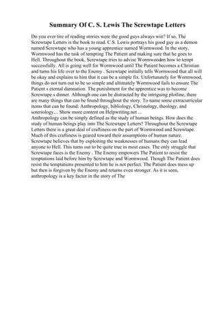 Summary Of C. S. Lewis The Screwtape Letters
Do you ever tire of reading stories were the good guys always win? If so, The
Screwtape Letters is the book to read. C.S. Lewis portrays his good guy as a demon
named Screwtape who has a young apprentice named Wormwood. In the story,
Wormwood has the task of tempting The Patient and making sure that he goes to
Hell. Throughout the book, Screwtape tries to advise Wormwoodon how to tempt
successfully. All is going well for Wormwood until The Patient becomes a Christian
and turns his life over to the Enemy . Screwtape initially tells Wormwood that all will
be okay and explains to him that it can be a simple fix. Unfortunately for Wormwood,
things do not turn out to be so simple and ultimately Wormwood fails to ensure The
Patient s eternal damnation. The punishment for the apprentice was to become
Screwtape s dinner. Although one can be distracted by the intriguing plotline, there
are many things that can be found throughout the story. To name some extracurricular
items that can be found: Anthropology, bibliology, Christology, theology, and
soteriology.... Show more content on Helpwriting.net ...
Anthropology can be simply defined as the study of human beings. How does the
study of human beings play into The Screwtape Letters? Throughout the Screwtape
Letters there is a great deal of craftiness on the part of Wormwood and Screwtape.
Much of this craftiness is geared toward their assumptions of human nature.
Screwtape believes that by exploiting the weaknesses of humans they can lead
anyone to Hell. This turns out to be quite true in most cases. The only struggle that
Screwtape faces is the Enemy . The Enemy empowers The Patient to resist the
temptations laid before him by Screwtape and Wormwood. Though The Patient does
resist the temptations presented to him he is not perfect. The Patient does mess up
but then is forgiven by the Enemy and returns even stronger. As it is seen,
anthropology is a key factor in the story of The
 