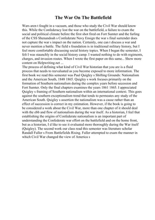The War On The Battlefield
Wars aren t fought in a vacuum, and those who study the Civil War should know
this. While the Confederacy lost the war on the battlefield, a failure to exam the
social and political climate before the first shot fired on Fort Sumter and the furling
of the CSS Shenandoah s Confederate Navy Ensign the war s final surrender does
not capture the war s impact on the nation. Certainly, one can t discuss a war and
never mention a battle. The field s foundation is in traditional military history, but I
feel more comfortable discussing social history topics. When I began the semester, I
felt I was staunchly in the social history camp. I wanted nothing to do with regiments,
charges, and invasion routes. When I wrote the first paper on this same... Show more
content on Helpwriting.net ...
The process of defining what kind of Civil War historian that you are is a fluid
process that needs to reevaluated as you become exposed to more information. The
first book we read this semester was Paul Quigley s Shifting Grounds: Nationalism
and the American South, 1848 1865. Quigley s work focuses primarily on the
formation of Southern nationalism during the complex years before secession and
Fort Sumter. Only the final chapters examines the years 1861 1865. I appreciated
Quigley s framing of Southern nationalism within an international context. This goes
against the southern exceptionalism trend that tends to permeates any study of the
American South. Quigley s assertion the nationalism was a cause rather than an
effect of succession is correct in my estimation. However, if the book is going to
be considered a work about the Civil War, more than one chapter of it should deal
with the ebb and flow of nationalism during the war itself. As a historian, I feel that
establishing the origins of Confederate nationalism is an important part of
understanding the Confederate war effort on the battlefield and on the home front,
but as a historian, I d like to see it evaluated more thoroughly during the War itself
(Quigley). The second work our class read this semester was literature scholar
Randall Fuller s From Battlefields Rising. Fuller attempted to exam the manner in
which Civil War changed the view of America s
 