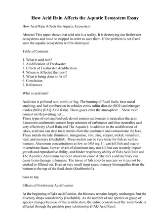 How Acid Rain Affects the Aquatic Ecosystem Essay
How Acid Rain Affects the Aquatic Ecosystem
Abstract This paper shows that acid rain is a reality. It is destroying our freshwater
ecosystems and must be stopped in order to save them. If the problem is not fixed
soon the aquatic ecosystems will be destroyed.
Table of Contents
1. What is acid rain?
2. Acidification of Freshwater
3. Effects of Freshwater Acidification
4. Where is Affected the most?
5. What is being done to fix it?
6. Conclusion
7. References
What is acid rain?
Acid rain is polluted rain, snow, or fog. The burning of fossil fuels, base metal
smelting, and fuel combustion in vehicles emits sulfur dioxide (SO2) and nitrogen
oxides (NOx) (FAQ Acid Rain). These gases enter the atmosphere... Show more
content on Helpwriting.net ...
These types of soil and bedrock do not contain carbonates to neutralize the acid.
Limestone catchments contain large amounts of carbonates and thus neutralize acid
very effectively (Acid Rain and The Aquatic). In addition to the acidification of
lakes, acid rain can strip toxic metals from the catchment and contaminate the lake.
These metals include aluminum, manganese, iron, zinc, copper, nickel, vanadium,
lead, and mercury (Buchdahl). These metals can be very toxic for fish as well as
humans. Aluminum concentrations as low as 0.05 mg 1 1 can kill fish and macro
invertebrate fauna. Lower levels of aluminum may not kill but can severely impair
growth and reproductive ability, and hinder respiratory ability of fish (Acid Rain and
The Aquatic). Aluminum has been shown to cause Alzheimer s and mercury can
cause brain damage in humans. The tissue of fish absorbs mercury so it can not be
cooked or filleted out. Even at very small input rates, mercury biomagnifies from the
bottom to the top of the food chain (Krabbenhoft).
back to top
Effects of Freshwater Acidification
At the beginning of lake acidification, the biomass remains largely unchanged, but the
diversity drops considerably (Buchdahl). As the number of one species or group of
species changes because of the acidification, the entire ecosystem of the water body is
affected through the predator prey relationship (FAQ Acid Rain).
 