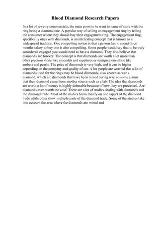 Blood Diamond Research Papers
In a lot of jewelry commercials, the main point is he went to name of store with the
ring being a diamond one. A popular way of selling an engagement ring by telling
the consumer where they should buy their engagement ring. The engagement ring,
specifically ones with diamonds, is an interesting concept that is known as a
widespread tradition. One compelling notion is that a person has to spend three
months salary to buy one is also compelling. Some people would say that to be truly
considered engaged you would need to have a diamond. They also believe that
diamonds are forever. The concept is that diamonds are worth a lot more than
other precious stone like emeralds and sapphires or semiprecious stone like
ambers and pearls. The price of diamonds is very high, and it can be higher
depending on the company and quality of cut. A lot people are worried that a lot of
diamonds used for the rings may be blood diamonds, also known as war s
diamond, which are diamonds that have been mined during war, so some claims
that their diamond came from another source such as a lab. The idea that diamonds
are worth a lot of money is highly debatable because of how they are processed. Are
diamonds even worth the cost? There are a lot of studies dealing with diamonds and
the diamond trade. Most of the studies focus mostly on one aspect of the diamond
trade while other show multiple parts of the diamond trade. Some of the studies take
into account the area where the diamonds are mined and
 