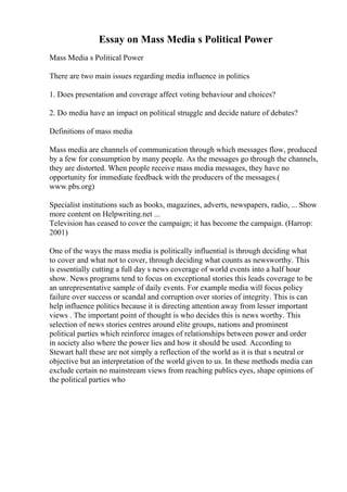Essay on Mass Media s Political Power
Mass Media s Political Power
There are two main issues regarding media influence in politics
1. Does presentation and coverage affect voting behaviour and choices?
2. Do media have an impact on political struggle and decide nature of debates?
Definitions of mass media
Mass media are channels of communication through which messages flow, produced
by a few for consumption by many people. As the messages go through the channels,
they are distorted. When people receive mass media messages, they have no
opportunity for immediate feedback with the producers of the messages.(
www.pbs.org)
Specialist institutions such as books, magazines, adverts, newspapers, radio, ... Show
more content on Helpwriting.net ...
Television has ceased to cover the campaign; it has become the campaign. (Harrop:
2001)
One of the ways the mass media is politically influential is through deciding what
to cover and what not to cover, through deciding what counts as newsworthy. This
is essentially cutting a full day s news coverage of world events into a half hour
show. News programs tend to focus on exceptional stories this leads coverage to be
an unrepresentative sample of daily events. For example media will focus policy
failure over success or scandal and corruption over stories of integrity. This is can
help influence politics because it is directing attention away from lesser important
views . The important point of thought is who decides this is news worthy. This
selection of news stories centres around elite groups, nations and prominent
political parties which reinforce images of relationships between power and order
in society also where the power lies and how it should be used. According to
Stewart hall these are not simply a reflection of the world as it is that s neutral or
objective but an interpretation of the world given to us. In these methods media can
exclude certain no mainstream views from reaching publics eyes, shape opinions of
the political parties who
 