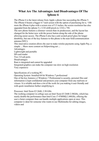 What Are The Advantages And Disadvantages Of The
Iphone 6
The iPhone 6 is the latest release from Apple s phone line succeeding the iPhone 5.
The iPhone 6 boasts a bigger 4.7 inch screen with the option of purchasing for в‚¬100
more the iPhone 6 plus with a screen size of 5.5 inches, the screen resolution has also
upgraded from the iphone 5 s 1134 x640 pixels to 1334 x 750.
The new phone features a slimmer version than its predecessor, and the layout has
changed for the better now with the power button along the side of the phone
allowing easier access. The iPhone 6 also has a anti scratch proof glass for longer
durability, but one of the key features to this phone is the near field communication
antenna (NFC).
This innovative creation allows the user to make wireles payments using Apple Pay, a
simple ... Show more content on Helpwriting.net ...
Advantages:
Lightweight and portable
SD card reader
Two 3.0 usb ports
Disadvantages:
Ram is integrated and cannot be upgraded
Integrated graphics can make the computer run slow on high resolution
Very expensive
Specifications of a working PC:
Operating System: Installed 64 bit Windows 7 professional
One of the key features o f Windows 7 Professional is security, personal files and
information is kept confidential and protects your computer from any malware or
viruses. It is reliable and does a lot of the work for you making it user friendly and
with quick installation further simplifying it.
Processor: Intel Xeon E5 2640, 2.50 GHz
The working computer in college uses an Intel Xeon E5 2640 2.50GHz, which has
nearly double the performance than Intel Core i7 4700MQ 2.40GHz, offering the
user a faster computer than can handle multiple applications open at once. This
computer is ideal for someone who wants to use Multimedia for editing images,
videos and
 