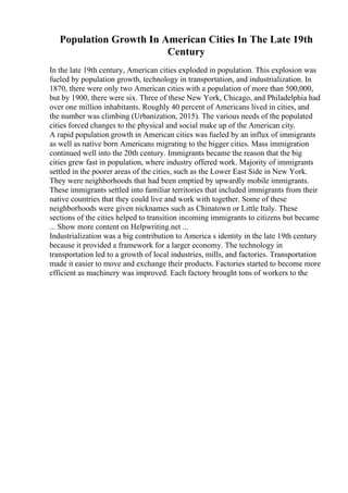 Population Growth In American Cities In The Late 19th
Century
In the late 19th century, American cities exploded in population. This explosion was
fueled by population growth, technology in transportation, and industrialization. In
1870, there were only two American cities with a population of more than 500,000,
but by 1900, there were six. Three of these New York, Chicago, and Philadelphia had
over one million inhabitants. Roughly 40 percent of Americans lived in cities, and
the number was climbing (Urbanization, 2015). The various needs of the populated
cities forced changes to the physical and social make up of the American city.
A rapid population growth in American cities was fueled by an influx of immigrants
as well as native born Americans migrating to the bigger cities. Mass immigration
continued well into the 20th century. Immigrants became the reason that the big
cities grew fast in population, where industry offered work. Majority of immigrants
settled in the poorer areas of the cities, such as the Lower East Side in New York.
They were neighborhoods that had been emptied by upwardly mobile immigrants.
These immigrants settled into familiar territories that included immigrants from their
native countries that they could live and work with together. Some of these
neighborhoods were given nicknames such as Chinatown or Little Italy. These
sections of the cities helped to transition incoming immigrants to citizens but became
... Show more content on Helpwriting.net ...
Industrialization was a big contribution to America s identity in the late 19th century
because it provided a framework for a larger economy. The technology in
transportation led to a growth of local industries, mills, and factories. Transportation
made it easier to move and exchange their products. Factories started to become more
efficient as machinery was improved. Each factory brought tons of workers to the
 