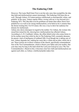 The Enduring Chill
However, The Lame Shall Enter First is not the only story that exemplifies the idea
that faith and intellectualism cannot intermingle. The Enduring Chill does this as
well. Through Asbury, O Connor portrays intellectuals as disrespectful, whiny, and
prideful. In the story, Asbury repeats What s wrong with me is way beyond you (
Enduring 367). This idea that even his problems are better than others shows how
prideful he is as well as his strong intellectualism, as he believes he is smarter than
the doctor treating him. For O Connor, this was a way to show her audience her
distaste for intellectuals.
Asbury also shows disrespect in regard to his mother. For Asbury, the woman who
raised him ruined his life, showing how intellectualism has affected Asbury.
According to A. R. Coulthard, Asbury, the effete failed writer who comes home to
let his mother nurse him while he dies in The Enduring Chill, constantly demeans
his parent s lack of intelligence (Coulthard 248). Even though she is taking care of
him, Asbury degrades her, making her seem like a villain and an idiot, which she is
not. These actions are in direct violation of the church, specifically commandment
four of the Ten Commandments, which is Honor your father and your mother, that
your days may be long in the land which the Lord your God gives you ( The Ten
Commandments ). Based on this, it becomes clear how faith and intellectualism are
against each other, as Asbury s intellectual pride makes him
 