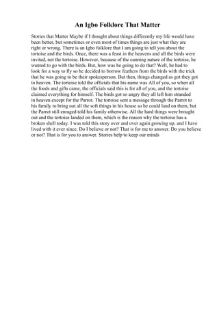 An Igbo Folklore That Matter
Stories that Matter Maybe if I thought about things differently my life would have
been better, but sometimes or even most of times things are just what they are
right or wrong. There is an Igbo folklore that I am going to tell you about the
tortoise and the birds. Once, there was a feast in the heavens and all the birds were
invited, not the tortoise. However, because of the cunning nature of the tortoise, he
wanted to go with the birds. But, how was he going to do that? Well, he had to
look for a way to fly so he decided to borrow feathers from the birds with the trick
that he was going to be their spokesperson. But then, things changed as got they got
to heaven. The tortoise told the officials that his name was All of you, so when all
the foods and gifts came, the officials said this is for all of you, and the tortoise
claimed everything for himself. The birds got so angry they all left him stranded
in heaven except for the Parrot. The tortoise sent a message through the Parrot to
his family to bring out all the soft things in his house so he could land on them, but
the Parrot still enraged told his family otherwise. All the hard things were brought
out and the tortoise landed on them, which is the reason why the tortoise has a
broken shell today. I was told this story over and over again growing up, and I have
lived with it ever since. Do I believe or not? That is for me to answer. Do you believe
or not? That is for you to answer. Stories help to keep our minds
 