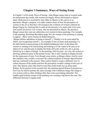 Chapter 3 Summary, Ways of Seeing Essay
In Chapter 3 of his book, Ways of Seeing , John Berger argues that in western nude
art and present day media, that women are largely shown and treated as objects
upon whom power is asserted by men either as figures in the canvas or as
spectators. Berger s purpose is to make readers aware of how the perception of
women in the art so that they will recognize the evolution of western cultured art.
Berger begins by claiming that in nude art the presence of a manis that of an actor
who asserts his power over women, who are presented as objects. By presence,
Berger means how men are authorities over women in these paintings. For example,
in the painting, Reclining Bacchante (page 45), the women in the painting is wanting
to appear... Show more content on Helpwriting.net ...
{Berger defines nakedness as being to oneself .} {Nudity is to be seen naked by
others, not recognizing oneself }. An example of one of many nude paintings is a
the dark haired women posing in the bathtub holding her hair. In the photo the
women is wanting to be intoxicating and looking as if she wants to be seen as an
object of sex and also put on display her body off to the world. So, she is giving
herself up as a object willingly. In the painting, Nell Gwynne , by Lely, the women is
showing submissiveness to the painter/owner. She is also wanting to display herself
for the enjoyment of men. Even though some artists, as Berger claims, tried to resist
this tradition, they couldn t overcome the cultural tradition of female objectification
that has continued to the present. These artists failed to create a different view in
culture because of the media and how the perception wouldn t change in the eyes of
men. One famous artist who tried to resist this awful trend was an artist name
Rubens. In his portrait of his second wife, the painting named Helene Fourment in a
Fur Coat, he tried to portray the same message with a different image.The image is
of a women with no other clothing other than a fur coat looking shameful. The
middle aged looking women in the painting was wearing a big brown fur coat. The
difference between a regular nude
 