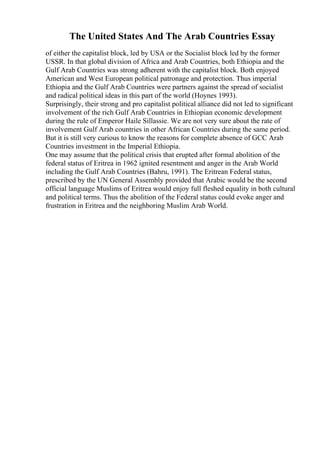 The United States And The Arab Countries Essay
of either the capitalist block, led by USA or the Socialist block led by the former
USSR. In that global division of Africa and Arab Countries, both Ethiopia and the
Gulf Arab Countries was strong adherent with the capitalist block. Both enjoyed
American and West European political patronage and protection. Thus imperial
Ethiopia and the Gulf Arab Countries were partners against the spread of socialist
and radical political ideas in this part of the world (Hoynes 1993).
Surprisingly, their strong and pro capitalist political alliance did not led to significant
involvement of the rich Gulf Arab Countries in Ethiopian economic development
during the rule of Emperor Haile Sillassie. We are not very sure about the rate of
involvement Gulf Arab countries in other African Countries during the same period.
But it is still very curious to know the reasons for complete absence of GCC Arab
Countries investment in the Imperial Ethiopia.
One may assume that the political crisis that erupted after formal abolition of the
federal status of Eritrea in 1962 ignited resentment and anger in the Arab World
including the Gulf Arab Countries (Bahru, 1991). The Eritrean Federal status,
prescribed by the UN General Assembly provided that Arabic would be the second
official language Muslims of Eritrea would enjoy full fleshed equality in both cultural
and political terms. Thus the abolition of the Federal status could evoke anger and
frustration in Eritrea and the neighboring Muslim Arab World.
 