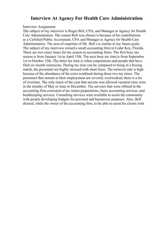 Interview At Agency For Health Care Administration
Interview Assignment
The subject of my interview is Roger Bell, CPA, and Manager at Agency for Health
Care Administration. The reason Bell was chosen is because of his contributions
as a Certified Public Accountant, CPA and Manager at Agency for Health Care
Administration. The area of expertise of Mr. Bell s is similar to my future goals.
The subject of my interview owned a small accounting firm in Cedar Key, Florida.
There are two crazy times for tax season in accounting firms. The first busy tax
season is from January 1st to April 15th. The next busy tax time is from September
1st to October 15th. The latter tax time is when corporations and people that have
filed six month extensions. During tax time can be compared to being in a boxing
match, the personnel are highly stressed with short fuses. The turnover rate is high
because of the abundance of the extra workload during these two tax times. The
personnel that remain in their employment are severely overworked; there is a lot
of overtime. The only times of the year that anyone was allowed vacation time were
in the months of May or June or December. The services that were offered in the
accounting firm consisted of tax return preparations, basic accounting services, and
bookkeeping services. Consulting services were available to assist the community
with people developing budgets for personal and businesses purposes. Also, Bell
desired, while the owner of the accounting firm, to be able to assist his clients with
 