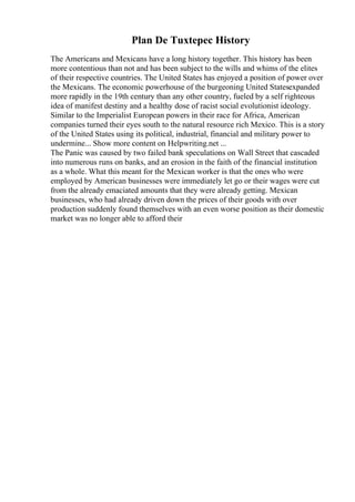 Plan De Tuxtepec History
The Americans and Mexicans have a long history together. This history has been
more contentious than not and has been subject to the wills and whims of the elites
of their respective countries. The United States has enjoyed a position of power over
the Mexicans. The economic powerhouse of the burgeoning United Statesexpanded
more rapidly in the 19th century than any other country, fueled by a self righteous
idea of manifest destiny and a healthy dose of racist social evolutionist ideology.
Similar to the Imperialist European powers in their race for Africa, American
companies turned their eyes south to the natural resource rich Mexico. This is a story
of the United States using its political, industrial, financial and military power to
undermine... Show more content on Helpwriting.net ...
The Panic was caused by two failed bank speculations on Wall Street that cascaded
into numerous runs on banks, and an erosion in the faith of the financial institution
as a whole. What this meant for the Mexican worker is that the ones who were
employed by American businesses were immediately let go or their wages were cut
from the already emaciated amounts that they were already getting. Mexican
businesses, who had already driven down the prices of their goods with over
production suddenly found themselves with an even worse position as their domestic
market was no longer able to afford their
 