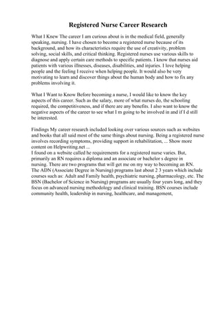 Registered Nurse Career Research
What I Knew The career I am curious about is in the medical field, generally
speaking, nursing. I have chosen to become a registered nurse because of its
background, and how its characteristics require the use of creativity, problem
solving, social skills, and critical thinking. Registered nurses use various skills to
diagnose and apply certain care methods to specific patients. I know that nurses aid
patients with various illnesses, diseases, disabilities, and injuries. I love helping
people and the feeling I receive when helping people. It would also be very
motivating to learn and discover things about the human body and how to fix any
problems involving it.
What I Want to Know Before becoming a nurse, I would like to know the key
aspects of this career. Such as the salary, more of what nurses do, the schooling
required, the competitiveness, and if there are any benefits. I also want to know the
negative aspects of the career to see what I m going to be involved in and if I d still
be interested.
Findings My career research included looking over various sources such as websites
and books that all said most of the same things about nursing. Being a registered nurse
involves recording symptoms, providing support in rehabilitation, ... Show more
content on Helpwriting.net ...
I found on a website called he requirements for a registered nurse varies. But,
primarily an RN requires a diploma and an associate or bachelor s degree in
nursing. There are two programs that will get me on my way to becoming an RN.
The ADN (Associate Degree in Nursing) programs last about 2 3 years which include
courses such as: Adult and Family health, psychiatric nursing, pharmacology, etc. The
BSN (Bachelor of Science in Nursing) programs are usually four years long, and they
focus on advanced nursing methodology and clinical training. BSN courses include
community health, leadership in nursing, healthcare, and management,
 