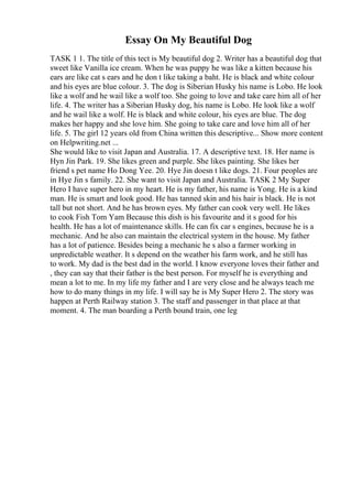 Essay On My Beautiful Dog
TASK 1 1. The title of this tect is My beautiful dog 2. Writer has a beautiful dog that
sweet like Vanilla ice cream. When he was puppy he was like a kitten because his
ears are like cat s ears and he don t like taking a baht. He is black and white colour
and his eyes are blue colour. 3. The dog is Siberian Husky his name is Lobo. He look
like a wolf and he wail like a wolf too. She going to love and take care him all of her
life. 4. The writer has a Siberian Husky dog, his name is Lobo. He look like a wolf
and he wail like a wolf. He is black and white colour, his eyes are blue. The dog
makes her happy and she love him. She going to take care and love him all of her
life. 5. The girl 12 years old from China written this descriptive... Show more content
on Helpwriting.net ...
She would like to visit Japan and Australia. 17. A descriptive text. 18. Her name is
Hyn Jin Park. 19. She likes green and purple. She likes painting. She likes her
friend s pet name Ho Dong Yee. 20. Hye Jin doesn t like dogs. 21. Four peoples are
in Hye Jin s family. 22. She want to visit Japan and Australia. TASK 2 My Super
Hero I have super hero in my heart. He is my father, his name is Yong. He is a kind
man. He is smart and look good. He has tanned skin and his hair is black. He is not
tall but not short. And he has brown eyes. My father can cook very well. He likes
to cook Fish Tom Yam Because this dish is his favourite and it s good for his
health. He has a lot of maintenance skills. He can fix car s engines, because he is a
mechanic. And he also can maintain the electrical system in the house. My father
has a lot of patience. Besides being a mechanic he s also a farmer working in
unpredictable weather. It s depend on the weather his farm work, and he still has
to work. My dad is the best dad in the world. I know everyone loves their father and
, they can say that their father is the best person. For myself he is everything and
mean a lot to me. In my life my father and I are very close and he always teach me
how to do many things in my life. I will say he is My Super Hero 2. The story was
happen at Perth Railway station 3. The staff and passenger in that place at that
moment. 4. The man boarding a Perth bound train, one leg
 