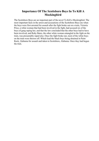Importance Of The Scottsboro Boys In To Kill A
Mockingbird
The Scottsboro Boys are an important part of the novel To Kill a Mockingbird. The
most important facts in the arrest and accusations of the Scottsboro Boys are when
the boys were first arrested for assault after the fight broke out on a train, Victoria
Price, a white woman that had been involved in the fight, had accused six of the
boys of gang raping her, and that the law concluded that the other boys had to have
been involved, and Ruby Bates, the other white woman entangled in the fight on the
train, was presumably raped also. Once the fight broke out, most of the white boys
on the train were thrown off. Which lead the black boys being detained in Paint
Rock, Alabama for assault and taken to Scottsboro, Alabama. Once they had begun
the trial,
 