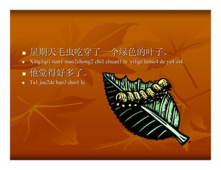 星期天毛虫吃穿了一个绿色的叶子。
Xing1qi1 tian1 mao2chong2 chi1 chuan1 le yi1ge lu4se4 de ye4 zi4.

他觉得好多了。
Ta1 jue2de hao3 duo1 le.
 