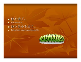 他不饿了。
Ta1 bu4 e4 le.

他不是小毛虫了。
Ta bu2 shi4 xiao3 mao2chong2 le.
 