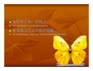 他吃穿了茧，出现了。
Ta1 chi1chuan1 le jian3,chu1xian4 le.

他变成又大又好看的蝴蝶。
Ta1 bian4cheng2 you4 da4 you4 hao3kan4 de hu2die2.
 